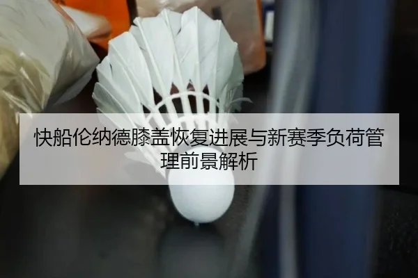 快船伦纳德膝盖恢复进展与新赛季负荷管理前景解析