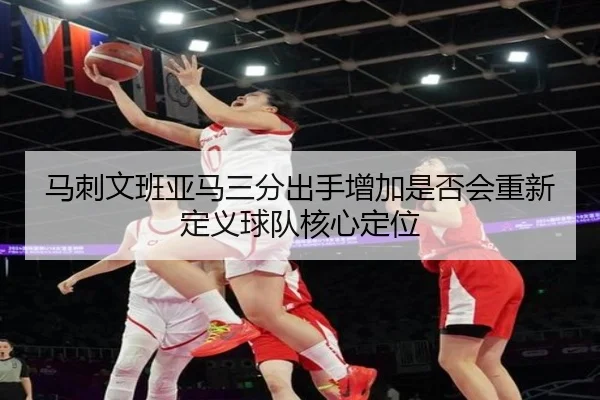 马刺文班亚马三分出手增加是否会重新定义球队核心定位