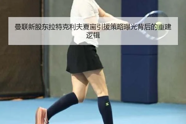 曼联新股东拉特克利夫夏窗引援策略曝光背后的重建逻辑