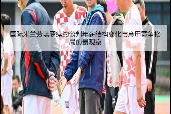 国际米兰劳塔罗续约谈判年薪结构变化与意甲竞争格局前景观察（kaiyun）