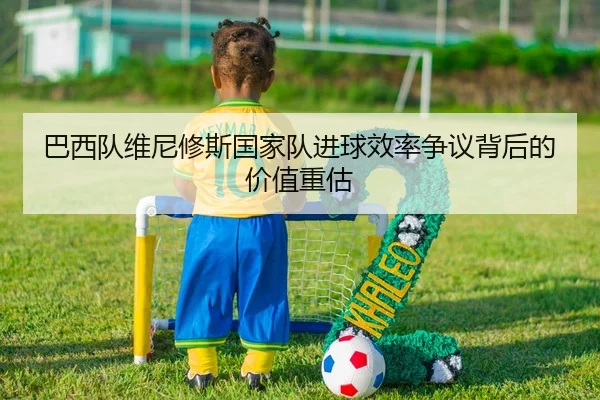 巴西队维尼修斯国家队进球效率争议背后的价值重估（kaiyun）