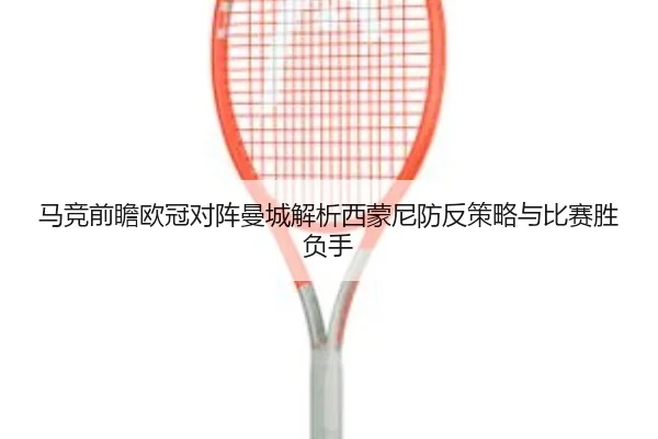 马竞前瞻欧冠对阵曼城解析西蒙尼防反策略与比赛胜负手（kaiyun）